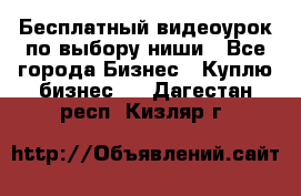 Бесплатный видеоурок по выбору ниши - Все города Бизнес » Куплю бизнес   . Дагестан респ.,Кизляр г.